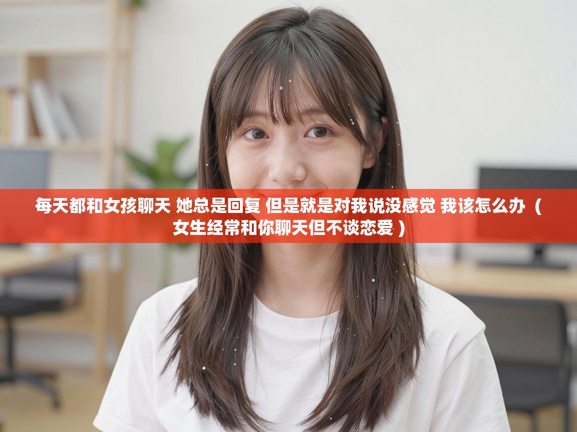  每天都和女孩聊天 她总是回复 但是就是对我说没感觉 我该怎么办  ( 女生经常和你聊天但不谈恋爱 )