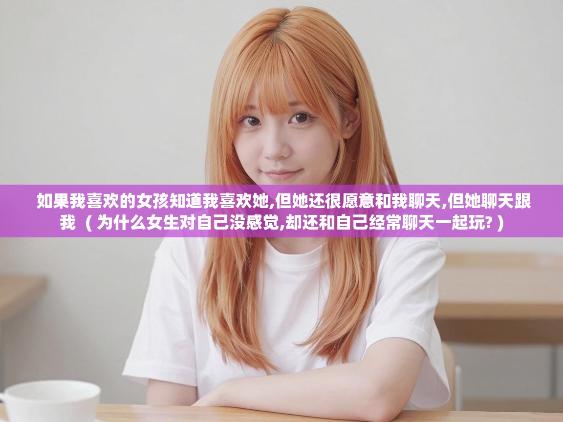  如果我喜欢的女孩知道我喜欢她,但她还很愿意和我聊天,但她聊天跟我  ( 为什么女生对自己没感觉,却还和自己经常聊天一起玩? )