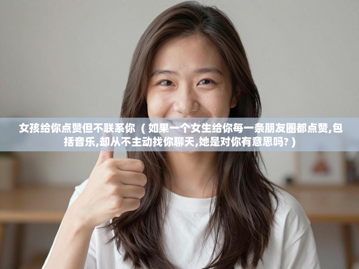  女孩给你点赞但不联系你  ( 如果一个女生给你每一条朋友圈都点赞,包括音乐,却从不主动找你聊天,她是对你有意思吗? )
