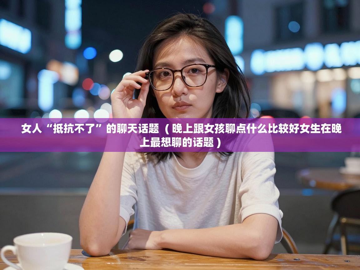  女人“抵抗不了”的聊天话题  ( 晚上跟女孩聊点什么比较好女生在晚上最想聊的话题 )