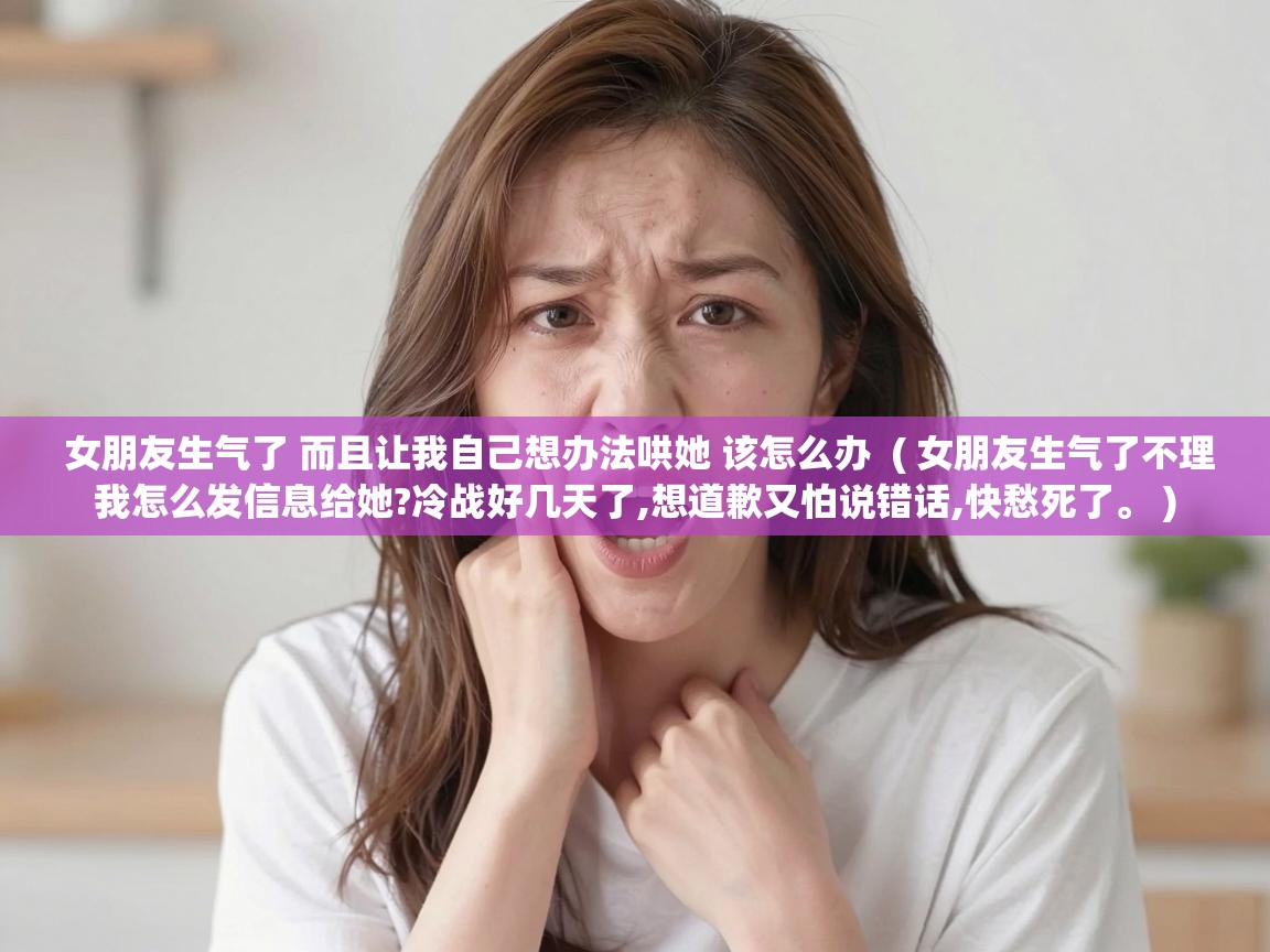  女朋友生气了 而且让我自己想办法哄她 该怎么办  ( 女朋友生气了不理我怎么发信息给她?冷战好几天了,想道歉又怕说错话,快愁死了。 )
