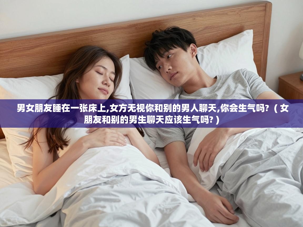  男女朋友睡在一张床上,女方无视你和别的男人聊天,你会生气吗?  ( 女朋友和别的男生聊天应该生气吗? )