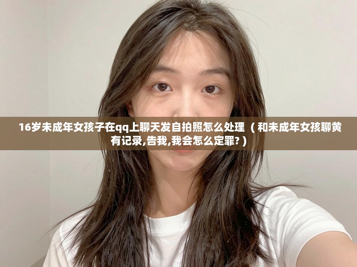  16岁未成年女孩子在qq上聊天发自拍照怎么处理  ( 和未成年女孩聊黄有记录,告我,我会怎么定罪? )