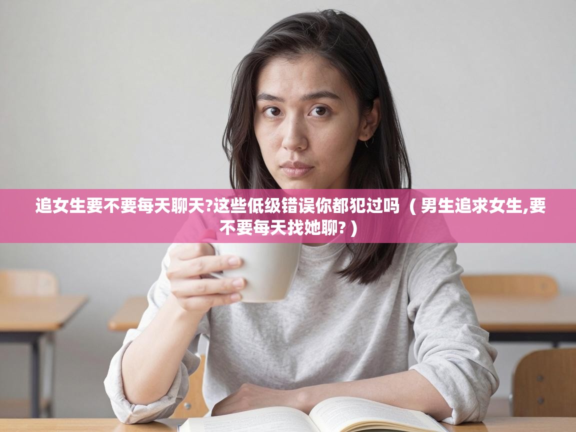  追女生要不要每天聊天?这些低级错误你都犯过吗  ( 男生追求女生,要不要每天找她聊? )