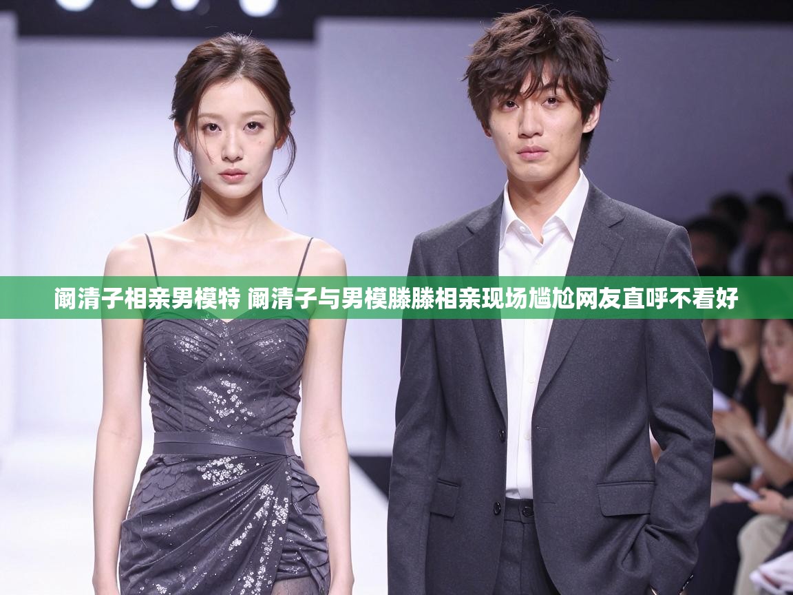  阚清子相亲男模特 阚清子与男模滕滕相亲现场尴尬网友直呼不看好 