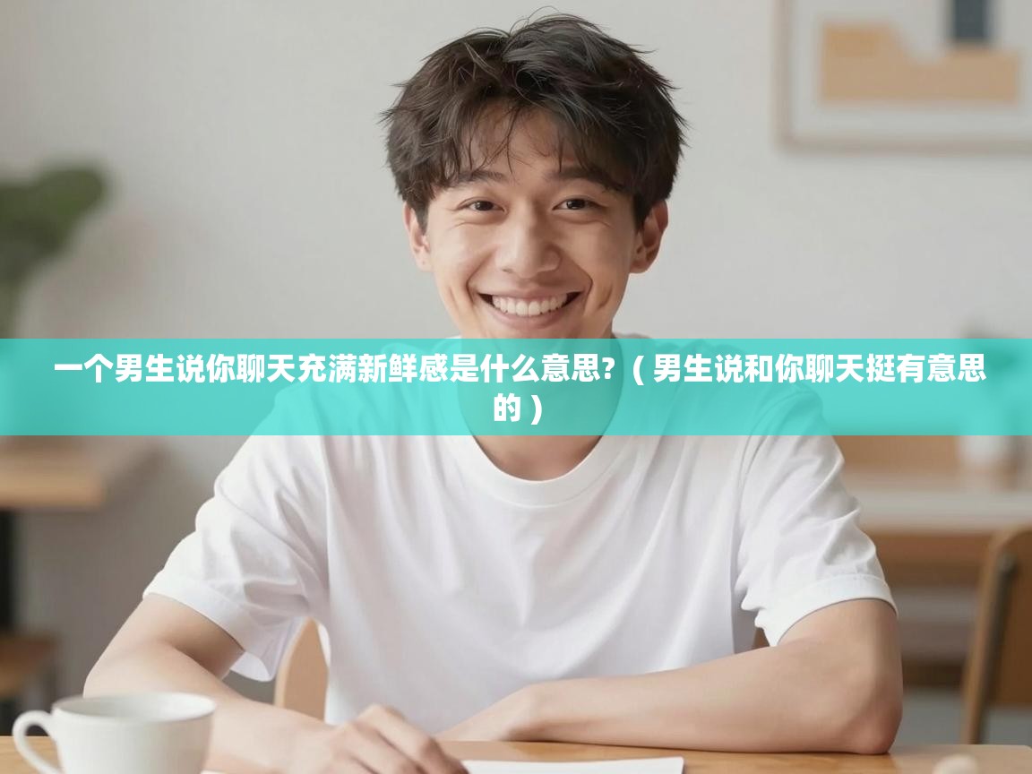  一个男生说你聊天充满新鲜感是什么意思?  ( 男生说和你聊天挺有意思的 )