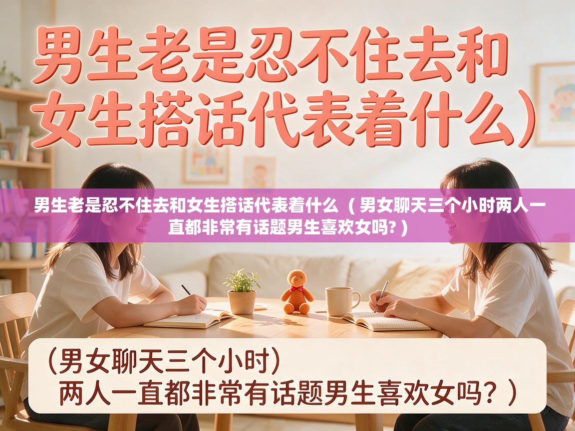  男生老是忍不住去和女生搭话代表着什么  ( 男女聊天三个小时两人一直都非常有话题男生喜欢女吗? )