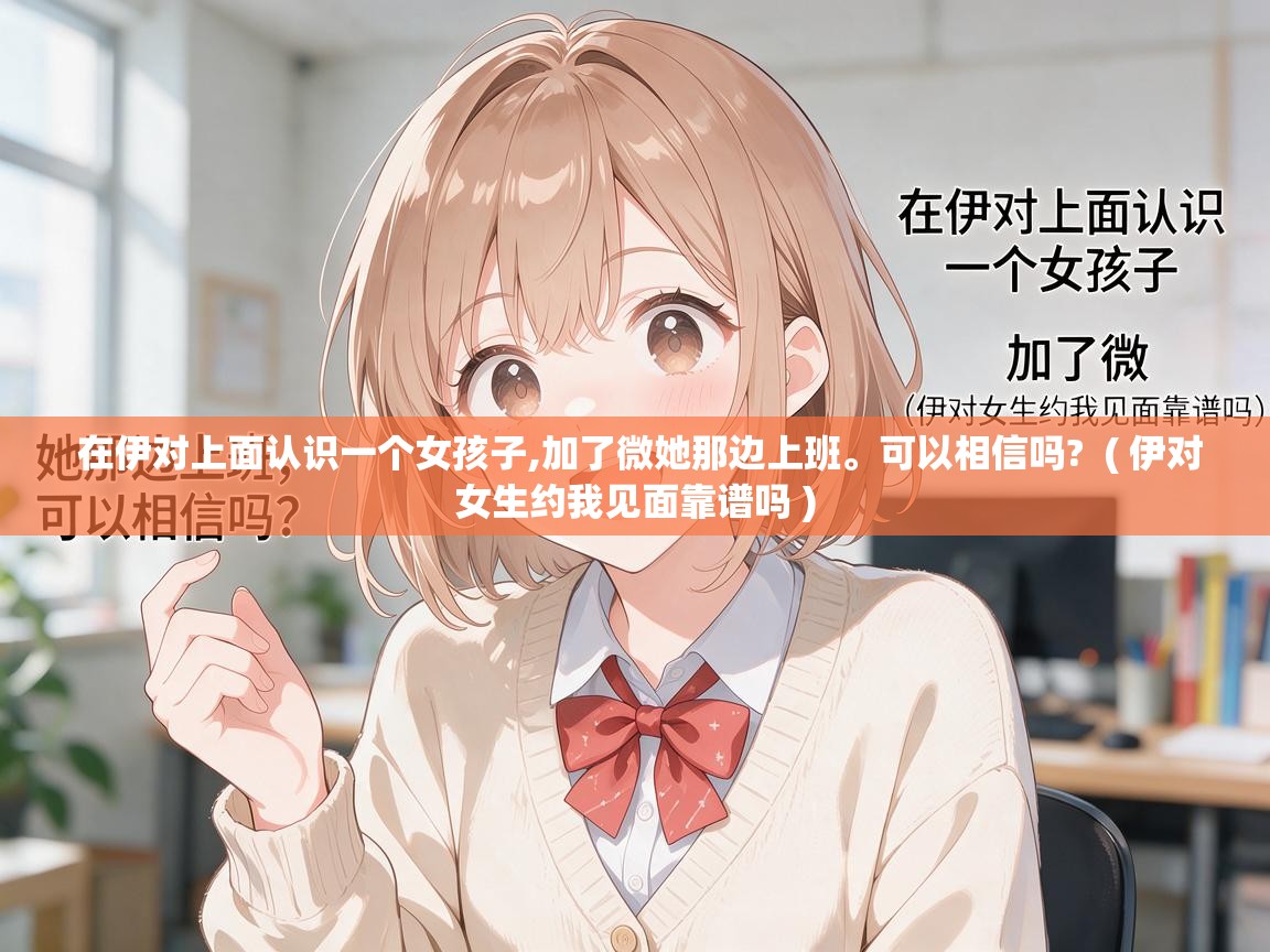  在伊对上面认识一个女孩子,加了微她那边上班。可以相信吗?  ( 伊对女生约我见面靠谱吗 )